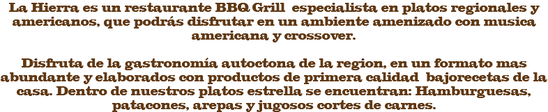 La Hierra es un restaurante BBQ Grill especialista en platos regionales y americanos, que podrás disfrutar en un ambiente amenizado con musica americana y crossover. Disfruta de la gastronomía autoctona de la region, en un formato mas abundante y elaborados con productos de primera calidad bajorecetas de la casa. Dentro de nuestros platos estrella se encuentran: Hamburguesas, patacones, arepas y jugosos cortes de carnes. 